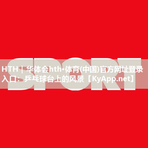 HTH｜华体会hth·体育(中国)官方网址登录入口：乒乓球台上的风景