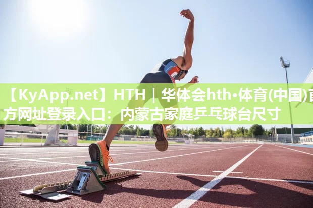 HTH｜华体会hth·体育(中国)官方网址登录入口：内蒙古家庭乒乓球台尺寸