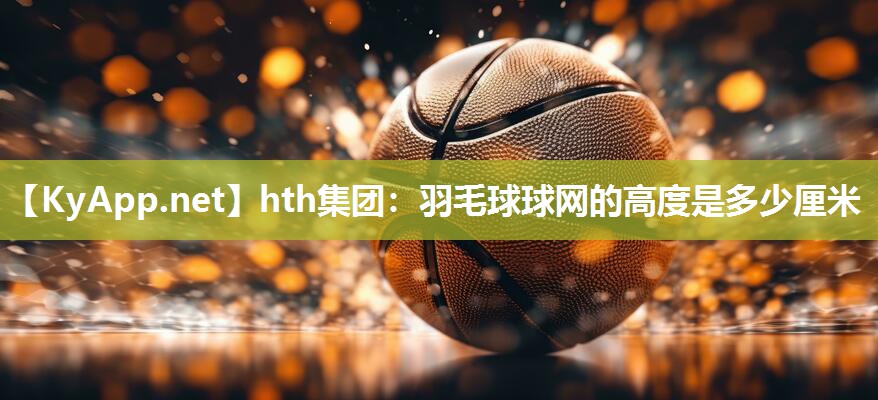 hth集团：羽毛球球网的高度是多少厘米