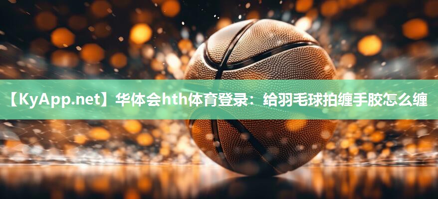 华体会hth体育登录：给羽毛球拍缠手胶怎么缠